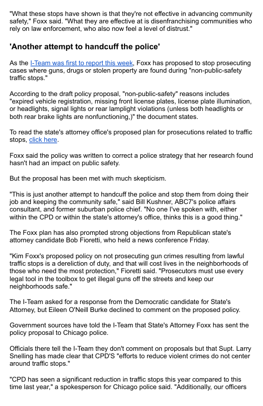 "What these stops have shown is that they’re not effective in advancing community safety,” Foxx said. "What they are effective atis disenfranchising communities who rely on law enforcement, who also now feel a level of distrust." *Another attempt to handcuff the police’ As the |-Team was first to report this week, Foxx has proposed to stop prosecuting cases where guns, drugs or stolen property are found during "non-public-safety traffic stops." According to the draft policy proposal, *non-public-safety” reasons includes "expired vehicle registration, missing front license plates, license plate illumination, or headights, signal lights or rear lamplight violations (unless both headiights or both rear brake lights are nonfunctioning. )" the document states. To read the state’s attomey office’s proposed plan for prosecutions related to traffic stops, dlick here. Foxx said the policy was written to correct a police strategy that her research found hasn’t had an impact on public safety. Butthe proposal has been met with much skepticism. “This is just another attempt to handcuff the police and stop them from doing their job and keeping the community safe," said Bil Kushner, ABCT’s police affairs consultant, and former suburban police chief. *No one I’ve spoken with, either within the CPD or within the state’s attomey’s office, thinks this is a good thing." The Foxx plan has also prompted strong objections from Republican state’s attorney candidate Bob Fiorett, who held a news conference Friday. "Kim Foxx’s proposed policy on not prosecuting gun crimes resulting from lawful traffic stops is a dereliction of duty, and that will cost lives in the neighborhoods of those who need the most protection,” Fioretti said. "Prosecutors must use every legal tool in the toolbox to get llegal guns off the streets and keep our neighborhoods safe." The I-Team asked for a response from the Democratic candidate for State’s Attomey, but Eileen O’Neill Burke deciined to comment on the proposed policy. Government sources have told the |-Team that State’s Attomey Foxx has sent the policy proposal to Chicago police. Officals there tell the I-Team they don’t comment on proposals but that Supt. Larry Snelling has made clear that CPD’S "efforts to reduce violent crimes do not center around traffic stops.” "CPD has seen a significant reduction in traffic stops this year compared to this time last year." a spokesperson for Chicago police said. "Additionally, our officers